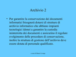 a cura di Mauro Livraga
Archivio 2
• Per garantire la conservazione dei documenti
informatici bisognerà dotarsi di strutture di
archivio informatico che abbiano impianti
tecnologici idonei a garantire la custodia
ininterrotta dei documenti e assicurino il regolare
svolgimento delle procedure di conservazione,
inoltre la struttura di gestione dell’archivio deve
essere dotata di personale qualificato.
 