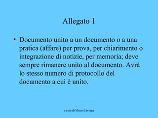 a cura di Mauro Livraga
Allegato 1
• Documento unito a un documento o a una
pratica (affare) per prova, per chiarimento o
integrazione di notizie, per memoria; deve
sempre rimanere unito al documento. Avrà
lo stesso numero di protocollo del
documento a cui è unito.
 
