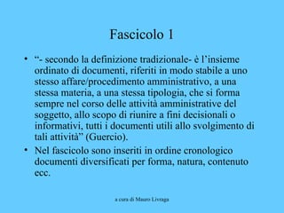 a cura di Mauro Livraga
Fascicolo 1
• “- secondo la definizione tradizionale- è l’insieme
ordinato di documenti, riferiti in modo stabile a uno
stesso affare/procedimento amministrativo, a una
stessa materia, a una stessa tipologia, che si forma
sempre nel corso delle attività amministrative del
soggetto, allo scopo di riunire a fini decisionali o
informativi, tutti i documenti utili allo svolgimento di
tali attività” (Guercio).
• Nel fascicolo sono inseriti in ordine cronologico
documenti diversificati per forma, natura, contenuto
ecc.
 