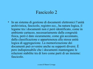 a cura di Mauro Livraga
Fascicolo 2
• In un sistema di gestione di documenti elettronici l’unità
archivistica, fascicolo, registro ecc., ha natura logica, il
legame tra i documenti non è però identificato, come in
ambiente cartaceo, necessariamente dalla congruità
fisica, però è dato sicuramente, come già accennato,
dalla classificazione e appartenenza alla stessa unità
logica di aggregazione. La memorizzazione dei
documenti può avvenire anche su supporti diversi. È
pero indispensabile che i documenti mantengano le
relazioni stabilite tra di loro come parti di un insieme:
fascicolo.
 