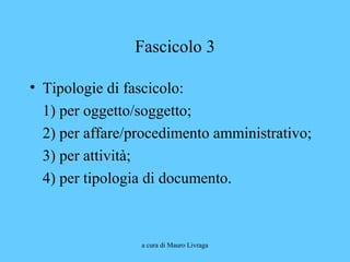 a cura di Mauro Livraga
Fascicolo 3
• Tipologie di fascicolo:
1) per oggetto/soggetto;
2) per affare/procedimento amministrativo;
3) per attività;
4) per tipologia di documento.
 