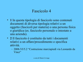 a cura di Mauro Livraga
Fascicolo 4
• 1 In questa tipologia di fascicolo sono contenuti
documenti di diversa tipologia relativi a un
oggetto (fascicoli per materia) o una persona fisica
o giuridica (es. fascicolo personale o intestato a
una azienda).
• 2 Il fascicolo è costituito da tutti i documenti
relativi a un affare/procedimento o specifica
attività.
– 2008-VI/5.2 “Costruzione marciapiedi via Leonardo da
Vinci”
 