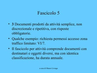 a cura di Mauro Livraga
Fascicolo 5
• 3 Documenti prodotti da attività semplice, non
discrezionale e ripetitiva, con risposte
obbligatorie.
• Qualche esempio: richiesta permessi accesso zona
traffico limitato: VI/7.
• Il fascicolo per attività comprende documenti con
destinatari e oggetti diversi, ma con identica
classificazione, ha durata annuale.
 