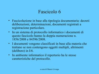 a cura di Mauro Livraga
Fascicolo 6
• Fascicolazione in base alla tipologia documentaria: decreti
deliberazioni, determinazioni, documenti registrati a
registrazione particolare.
• In un sistema di protocollo informatico i documenti di
questo fascicolo hanno la doppia numerazione n.
1856/2008 e 84596/2008.
• I documenti vengono classificati in base alla materia che
trattano se non contengono oggetti multipli, altrimenti
(delibere) in I/6.
• In ambiente informatico il repertorio ha le stesse
caratteristiche del protocollo.
 