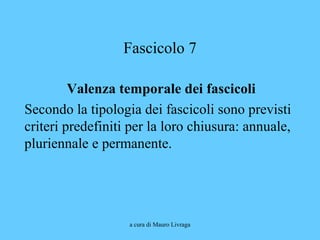 a cura di Mauro Livraga
Fascicolo 7
Valenza temporale dei fascicoli
Secondo la tipologia dei fascicoli sono previsti
criteri predefiniti per la loro chiusura: annuale,
pluriennale e permanente.
 