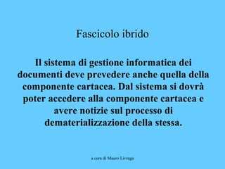 a cura di Mauro Livraga
Fascicolo ibrido
Il sistema di gestione informatica dei
documenti deve prevedere anche quella della
componente cartacea. Dal sistema si dovrà
poter accedere alla componente cartacea e
avere notizie sul processo di
dematerializzazione della stessa.
 