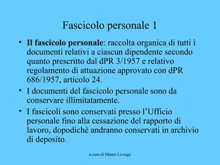 a cura di Mauro Livraga
Fascicolo personale 1
• Il fascicolo personale: raccolta organica di tutti i
documenti relativi a ciascun dipendente secondo
quanto prescritto dal dPR 3/1957 e relativo
regolamento di attuazione approvato con dPR
686/1957, articolo 24.
• I documenti del fascicolo personale sono da
conservare illimitatamente.
• I fascicoli sono conservati presso l’Ufficio
personale fino alla cessazione del rapporto di
lavoro, dopodichè andranno conservati in archivio
di deposito.
 