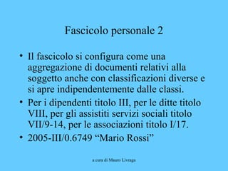 a cura di Mauro Livraga
Fascicolo personale 2
• Il fascicolo si configura come una
aggregazione di documenti relativi alla
soggetto anche con classificazioni diverse e
si apre indipendentemente dalle classi.
• Per i dipendenti titolo III, per le ditte titolo
VIII, per gli assistiti servizi sociali titolo
VII/9-14, per le associazioni titolo I/17.
• 2005-III/0.6749 “Mario Rossi”
 
