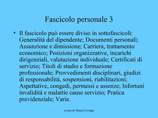 a cura di Mauro Livraga
Fascicolo personale 3
• Il fascicolo può essere diviso in sottofascicoli:
Generalità del dipendente; Documenti personali;
Assunzione e dimissione; Carriera, trattamento
economico; Posizioni organizzative, incarichi
dirigenziali, valutazione individuale; Certificati di
servizio; Titoli di studio e formazione
professionale; Provvedimenti disciplinari, giudizi
di responsabilità, sospensioni, riabilitazioni;
Aspettative, congedi, permessi e assenze; Infortuni
invalidità e malattie cause servizio; Pratica
previdenziale; Varie.
 