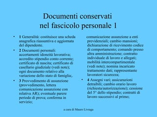 a cura di Mauro Livraga
Documenti conservati
nel fascicolo personale 1
• 1 Generalità: costituisce una scheda
anagrafica riassuntiva e aggiornata
del dipendente.
• 2 Documenti personali:
accertamenti idoneità lavorativa;
accredito stipendio conto corrente;
certificato di nascita; certificato di
casellario giudiziale (vedi note);
ogni documento relativo alla
variazione dello stato di famiglia;.
• 3 Provvedimento di assunzione
(provvedimento, lettera
comunicazione assunzione con
relativa AR); eventuale parere
periodo di prova; conferma in
servizio;
comunicazione assunzione a enti
previdenziali; cambio mansioni;
dichiarazione di ricevimento codice
di comportamento; comando presso
altra amministrazione; contratto
individuale di lavoro e allegati;
mobilità intercompartimentale
(vedi note); nomina incaricato
trattamento dati; rappresentante
lavoratori sicurezza;
• 4 Assegni vari; assicurazioni
detraibili; cambio orario lavoro
(richiesta/autorizzazione); cessione
del 5° dello stipendio; contratti di
lavoro successivi al primo;
 