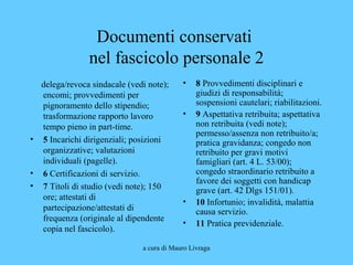 a cura di Mauro Livraga
Documenti conservati
nel fascicolo personale 2
delega/revoca sindacale (vedi note);
encomi; provvedimenti per
pignoramento dello stipendio;
trasformazione rapporto lavoro
tempo pieno in part-time.
• 5 Incarichi dirigenziali; posizioni
organizzative; valutazioni
individuali (pagelle).
• 6 Certificazioni di servizio.
• 7 Titoli di studio (vedi note); 150
ore; attestati di
partecipazione/attestati di
frequenza (originale al dipendente
copia nel fascicolo).
• 8 Provvedimenti disciplinari e
giudizi di responsabilità;
sospensioni cautelari; riabilitazioni.
• 9 Aspettativa retribuita; aspettativa
non retribuita (vedi note);
permesso/assenza non retribuito/a;
pratica gravidanza; congedo non
retribuito per gravi motivi
famigliari (art. 4 L. 53/00);
congedo straordinario retribuito a
favore dei soggetti con handicap
grave (art. 42 Dlgs 151/01).
• 10 Infortunio; invalidità, malattia
causa servizio.
• 11 Pratica previdenziale.
 