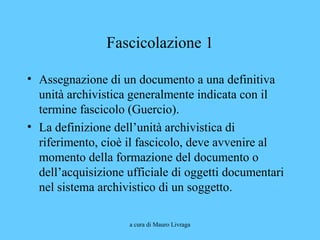 a cura di Mauro Livraga
Fascicolazione 1
• Assegnazione di un documento a una definitiva
unità archivistica generalmente indicata con il
termine fascicolo (Guercio).
• La definizione dell’unità archivistica di
riferimento, cioè il fascicolo, deve avvenire al
momento della formazione del documento o
dell’acquisizione ufficiale di oggetti documentari
nel sistema archivistico di un soggetto.
 