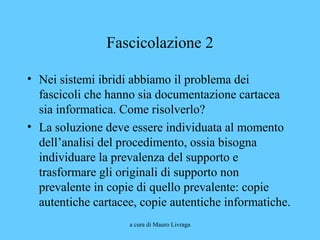a cura di Mauro Livraga
Fascicolazione 2
• Nei sistemi ibridi abbiamo il problema dei
fascicoli che hanno sia documentazione cartacea
sia informatica. Come risolverlo?
• La soluzione deve essere individuata al momento
dell’analisi del procedimento, ossia bisogna
individuare la prevalenza del supporto e
trasformare gli originali di supporto non
prevalente in copie di quello prevalente: copie
autentiche cartacee, copie autentiche informatiche.
 