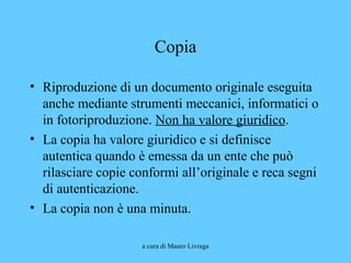 a cura di Mauro Livraga
Copia
• Riproduzione di un documento originale eseguita
anche mediante strumenti meccanici, informatici o
in fotoriproduzione. Non ha valore giuridico.
• La copia ha valore giuridico e si definisce
autentica quando è emessa da un ente che può
rilasciare copie conformi all’originale e reca segni
di autenticazione.
• La copia non è una minuta.
 