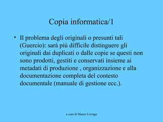 a cura di Mauro Livraga
Copia informatica/1
• Il problema degli originali o presunti tali
(Guercio): sarà più difficile distinguere gli
originali dai duplicati o dalle copie se questi non
sono prodotti, gestiti e conservati insieme ai
metadati di produzione , organizzazione e alla
documentazione completa del contesto
documentale (manuale di gestione ecc.).
 