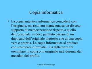 a cura di Mauro Livraga
Copia informatica
• La copia autentica informatica coinciderà con
l’originale, ma risulterà mantenuta su un diverso
supporto di memorizzazione rispetto a quello
dell’originale, si deve pertanto parlare di un
duplicato dell’originale piuttosto che di una copia
vera e propria. La copia informatica si produce
con strumenti informatici. La differenza fra
esemplare in copia o in originale sarà desunta dai
metadati del profilo.
 