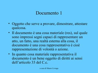 a cura di Mauro Livraga
Documento 1
• Oggetto che serve a provare, dimostrare, attestare
qualcosa.
• Il documento è una cosa materiale (res), sul quale
sono impressi segni capaci di rappresentare un
atto, un fatto, una realtà esterna alla cosa, il
documento è una cosa rappresentativa è cioè
rappresentazione di volontà o azione.
• In quanto cosa materiale rappresentativa il
documento è un bene oggetto di diritti ai sensi
dell’articolo 33 del C.c.
 