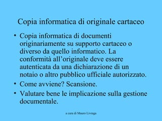 a cura di Mauro Livraga
Copia informatica di originale cartaceo
• Copia informatica di documenti
originariamente su supporto cartaceo o
diverso da quello informatico. La
conformità all’originale deve essere
autenticata da una dichiarazione di un
notaio o altro pubblico ufficiale autorizzato.
• Come avviene? Scansione.
• Valutare bene le implicazione sulla gestione
documentale.
 