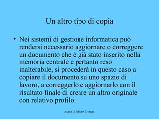 a cura di Mauro Livraga
Un altro tipo di copia
• Nei sistemi di gestione informatica può
rendersi necessario aggiornare o correggere
un documento che è già stato inserito nella
memoria centrale e pertanto reso
inalterabile, si procederà in questo caso a
copiare il documento su uno spazio di
lavoro, a correggerlo e aggiornarlo con il
risultato finale di creare un altro originale
con relativo profilo.
 