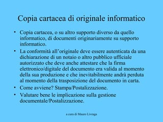 a cura di Mauro Livraga
Copia cartacea di originale informatico
• Copia cartacea, o su altro supporto diverso da quello
informatico, di documenti originariamente su supporto
informatico.
• La conformità all’originale deve essere autenticata da una
dichiarazione di un notaio o altro pubblico ufficiale
autorizzato che deve anche attestare che la firma
elettronico/digitale del documento era valida al momento
della sua produzione e che inevitabilmente andrà perduta
al momento della trasposizione del documento in carta.
• Come avviene? Stampa/Postalizzazione.
• Valutare bene le implicazione sulla gestione
documentale/Postalizzazione.
 