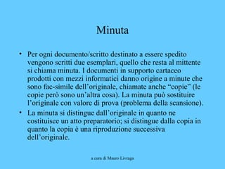 a cura di Mauro Livraga
Minuta
• Per ogni documento/scritto destinato a essere spedito
vengono scritti due esemplari, quello che resta al mittente
si chiama minuta. I documenti in supporto cartaceo
prodotti con mezzi informatici danno origine a minute che
sono fac-simile dell’originale, chiamate anche “copie” (le
copie però sono un’altra cosa). La minuta può sostituire
l’originale con valore di prova (problema della scansione).
• La minuta si distingue dall’originale in quanto ne
costituisce un atto preparatorio; si distingue dalla copia in
quanto la copia è una riproduzione successiva
dell’originale.
 