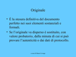 a cura di Mauro Livraga
Originale
• È la stesura definitiva del documento
perfetto nei suoi elementi sostanziali e
formali.
• Se l’originale va disperso è sostituito, con
valore probatorio, dalla minuta di cui si può
provare l’autenticità o dai dati di protocollo.
 