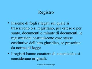 a cura di Mauro Livraga
Registro
• Insieme di fogli rilegati sul quale si
trascrivono o si registrano, per esteso o per
sunto, documenti o minute di documenti, le
registrazioni costituiscono esse stesse
costitutive dell’atto giuridico, se prescritte
da norme di legge.
• I registri hanno carattere di autenticità e si
considerano originali.
 