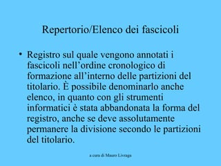 a cura di Mauro Livraga
Repertorio/Elenco dei fascicoli
• Registro sul quale vengono annotati i
fascicoli nell’ordine cronologico di
formazione all’interno delle partizioni del
titolario. È possibile denominarlo anche
elenco, in quanto con gli strumenti
informatici è stata abbandonata la forma del
registro, anche se deve assolutamente
permanere la divisione secondo le partizioni
del titolario.
 
