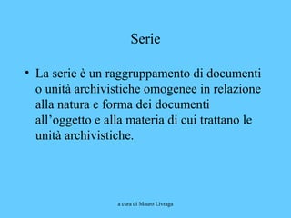 a cura di Mauro Livraga
Serie
• La serie è un raggruppamento di documenti
o unità archivistiche omogenee in relazione
alla natura e forma dei documenti
all’oggetto e alla materia di cui trattano le
unità archivistiche.
 