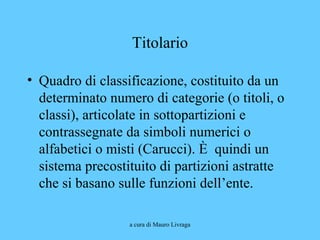 a cura di Mauro Livraga
Titolario
• Quadro di classificazione, costituito da un
determinato numero di categorie (o titoli, o
classi), articolate in sottopartizioni e
contrassegnate da simboli numerici o
alfabetici o misti (Carucci). È quindi un
sistema precostituito di partizioni astratte
che si basano sulle funzioni dell’ente.
 