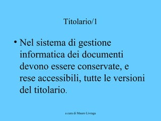 a cura di Mauro Livraga
Titolario/1
• Nel sistema di gestione
informatica dei documenti
devono essere conservate, e
rese accessibili, tutte le versioni
del titolario.
 
