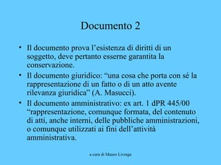a cura di Mauro Livraga
Documento 2
• Il documento prova l’esistenza di diritti di un
soggetto, deve pertanto esserne garantita la
conservazione.
• Il documento giuridico: “una cosa che porta con sé la
rappresentazione di un fatto o di un atto avente
rilevanza giuridica” (A. Masucci).
• Il documento amministrativo: ex art. 1 dPR 445/00
“rappresentazione, comunque formata, del contenuto
di atti, anche interni, delle pubbliche amministrazioni,
o comunque utilizzati ai fini dell’attività
amministrativa.
 