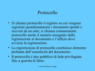 a cura di Mauro Livraga
Protocollo
• Si chiamo protocollo il registro su cui vengono
registrati quotidianamente i documenti spediti e
ricevuti da un ente; si chiama comunemente
protocollo anche il numero assegnato dalla
registrazione al documento e l’ufficio dove
avviene la registrazione.
• La registrazione di protocollo costituisce elemento
probante dell’autenticità del documento.
• Il protocollo è atto pubblico di fede privilegiata
fino a querela di falso.
 