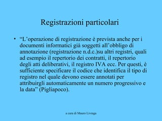 a cura di Mauro Livraga
Registrazioni particolari
• “L’operazione di registrazione è prevista anche per i
documenti informatici già soggetti all’obbligo di
annotazione (registrazione n.d.c.)su altri registri, quali
ad esempio il repertorio dei contratti, il repertorio
degli atti deliberativi, il registro IVA ecc. Per questi, è
sufficiente specificare il codice che identifica il tipo di
registro nel quale devono essere annotati per
attribuirgli automaticamente un numero progressivo e
la data” (Pigliapoco).
 