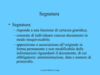 a cura di Mauro Livraga
Segnatura
• Segnatura:
– risponde a una funzione di certezza giuridica;
– consente di individuare ciascun documento in
modo inequivocabile;
– apposizione o associazione all’originale in
forma permanente e non modificabile delle
informazioni riguardanti il documento, di cui
obbligatorie: amministrazione, data e numero di
protocollo.
 
