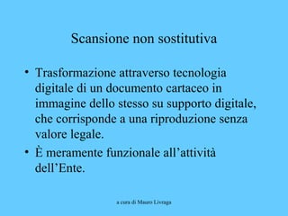 a cura di Mauro Livraga
Scansione non sostitutiva
• Trasformazione attraverso tecnologia
digitale di un documento cartaceo in
immagine dello stesso su supporto digitale,
che corrisponde a una riproduzione senza
valore legale.
• È meramente funzionale all’attività
dell’Ente.
 
