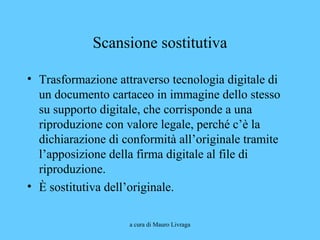 a cura di Mauro Livraga
Scansione sostitutiva
• Trasformazione attraverso tecnologia digitale di
un documento cartaceo in immagine dello stesso
su supporto digitale, che corrisponde a una
riproduzione con valore legale, perché c’è la
dichiarazione di conformità all’originale tramite
l’apposizione della firma digitale al file di
riproduzione.
• È sostitutiva dell’originale.
 