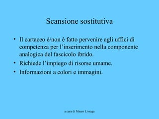 a cura di Mauro Livraga
Scansione sostitutiva
• Il cartaceo è/non è fatto pervenire agli uffici di
competenza per l’inserimento nella componente
analogica del fascicolo ibrido.
• Richiede l’impiego di risorse umame.
• Informazioni a colori e immagini.
 