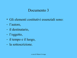 a cura di Mauro Livraga
Documento 3
• Gli elementi costitutivi essenziali sono:
- l’autore,
- il destinatario,
- l’oggetto,
- il tempo e il luogo,
- la sottoscrizione.
 