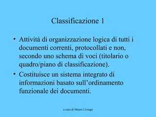 a cura di Mauro Livraga
Classificazione 1
• Attività di organizzazione logica di tutti i
documenti correnti, protocollati e non,
secondo uno schema di voci (titolario o
quadro/piano di classificazione).
• Costituisce un sistema integrato di
informazioni basato sull’ordinamento
funzionale dei documenti.
 