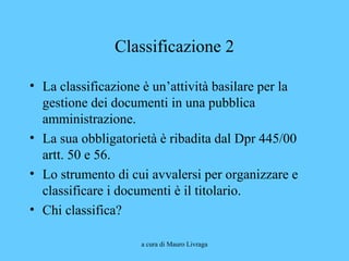 a cura di Mauro Livraga
Classificazione 2
• La classificazione è un’attività basilare per la
gestione dei documenti in una pubblica
amministrazione.
• La sua obbligatorietà è ribadita dal Dpr 445/00
artt. 50 e 56.
• Lo strumento di cui avvalersi per organizzare e
classificare i documenti è il titolario.
• Chi classifica?
 