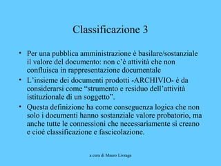 a cura di Mauro Livraga
Classificazione 3
• Per una pubblica amministrazione è basilare/sostanziale
il valore del documento: non c’è attività che non
confluisca in rappresentazione documentale
• L’insieme dei documenti prodotti -ARCHIVIO- è da
considerarsi come “strumento e residuo dell’attività
istituzionale di un soggetto”.
• Questa definizione ha come conseguenza logica che non
solo i documenti hanno sostanziale valore probatorio, ma
anche tutte le connessioni che necessariamente si creano
e cioè classificazione e fascicolazione.
 
