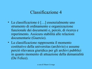 a cura di Mauro Livraga
Classificazione 4
• La classificazione è […] essenzialmente uno
strumento di ordinamento e organizzazione
funzionale dei documenti e, perciò, di ricerca e
reperimento. Assicura stabilità alle relazioni
documentarie (Guercio).
• La classificazione rappresenta il momento
costitutivo della universitas (archivio) e assume
perciò rilevanza giuridica per gli archivi pubblici
in quanto momento di attuazione della demanialità
(De Felice).
 
