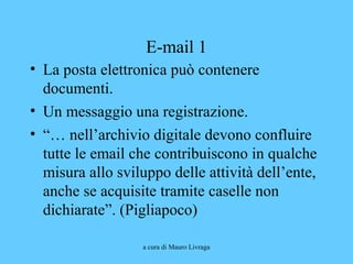 a cura di Mauro Livraga
E-mail 1
• La posta elettronica può contenere
documenti.
• Un messaggio una registrazione.
• “… nell’archivio digitale devono confluire
tutte le email che contribuiscono in qualche
misura allo sviluppo delle attività dell’ente,
anche se acquisite tramite caselle non
dichiarate”. (Pigliapoco)
 