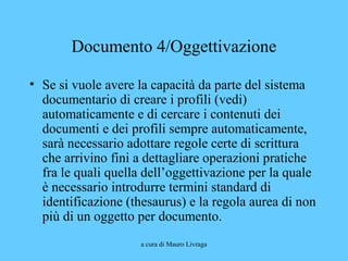 a cura di Mauro Livraga
Documento 4/Oggettivazione
• Se si vuole avere la capacità da parte del sistema
documentario di creare i profili (vedi)
automaticamente e di cercare i contenuti dei
documenti e dei profili sempre automaticamente,
sarà necessario adottare regole certe di scrittura
che arrivino fini a dettagliare operazioni pratiche
fra le quali quella dell’oggettivazione per la quale
è necessario introdurre termini standard di
identificazione (thesaurus) e la regola aurea di non
più di un oggetto per documento.
 