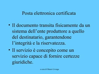 a cura di Mauro Livraga
Posta elettronica certificata
• Il documento transita fisicamente da un
sistema dell’ente produttore a quello
del destinatario, garantendone
l’integrità e la riservatezza.
• Il servizio è concepito come un
servizio capace di fornire certezze
giuridiche.
 