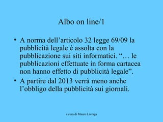 a cura di Mauro Livraga
Albo on line/1
• A norma dell’articolo 32 legge 69/09 la
pubblicità legale è assolta con la
pubblicazione sui siti informatici. “… le
pubblicazioni effettuate in forma cartacea
non hanno effetto di pubblicità legale”.
• A partire dal 2013 verrà meno anche
l’obbligo della pubblicità sui giornali.
 