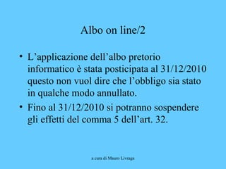 a cura di Mauro Livraga
Albo on line/2
• L’applicazione dell’albo pretorio
informatico è stata posticipata al 31/12/2010
questo non vuol dire che l’obbligo sia stato
in qualche modo annullato.
• Fino al 31/12/2010 si potranno sospendere
gli effetti del comma 5 dell’art. 32.
 