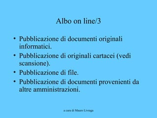 a cura di Mauro Livraga
Albo on line/3
• Pubblicazione di documenti originali
informatici.
• Pubblicazione di originali cartacei (vedi
scansione).
• Pubblicazione di file.
• Pubblicazione di documenti provenienti da
altre amministrazioni.
 