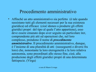 a cura di Mauro Livraga
Procedimento amministrativo
• Affinché un atto amministrativo sia perfetto (è tale quando
sussistano tutti gli elementi necessari per la sua esistenza
giuridica) ed efficace (cioè idoneo a produrre gli effetti
giuridici propri del tipo al quale l’atto appartiene), esso
deve essere emanato dopo aver seguito un particolare iter,
comprendente più atti ed operazioni che, nel loro
complesso, prendono il nome di procedimento
amministrativo. Il procedimento amministrativo, dunque,
è l’insieme di una pluralità di atti (susseguenti e diversi fra
loro) che, nonostante la loro eterogeneità e la loro relativa
autonomia, sono preordinati allo stesso fine, cioè, alla
produzione degli effetti giuridici propri di una determinata
fattispecie. (Virga)
 
